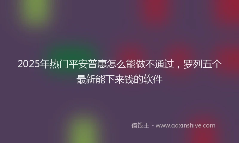 2025年热门平安普惠怎么能做不通过，罗列五个最新能下来钱的软件