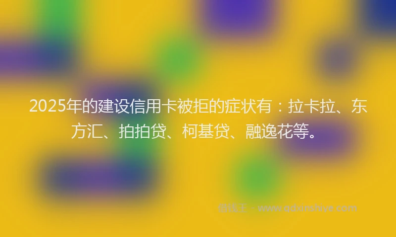 2025年的建设信用卡被拒的症状有：拉卡拉、东方汇、拍拍贷、柯基贷、融逸花等。