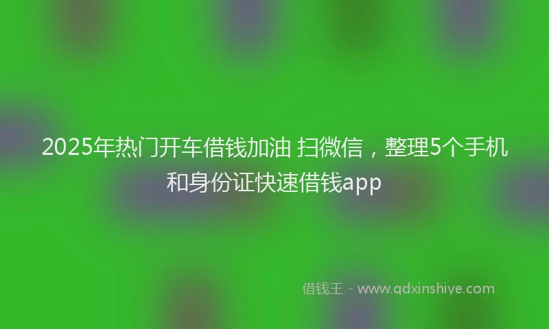 2025年热门开车借钱加油 扫微信，整理5个手机和身份证快速借钱app
