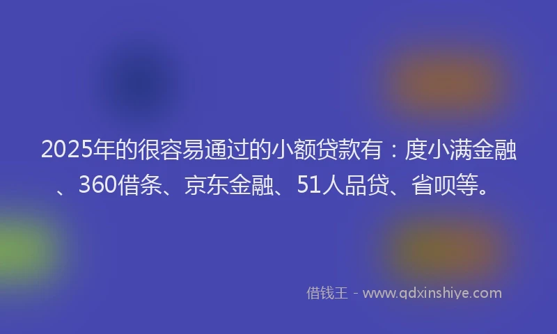 2025年的很容易通过的小额贷款有：度小满金融、360借条、京东金融、51人品贷、省呗等。
