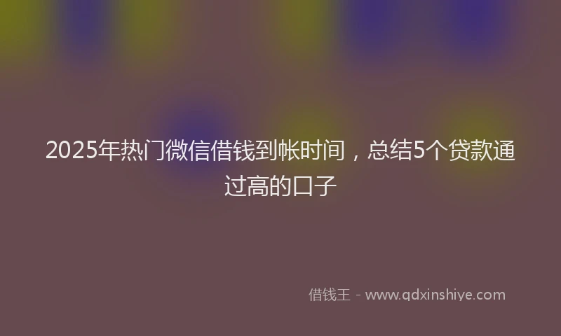 2025年热门微信借钱到帐时间，总结5个贷款通过高的口子