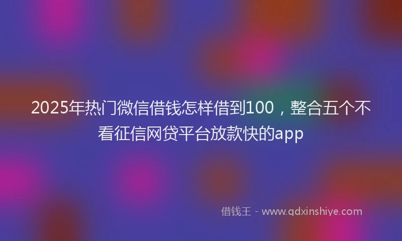 2025年热门微信借钱怎样借到100，整合五个不看征信网贷平台放款快的app