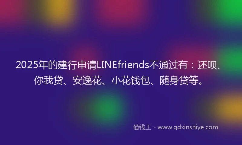 2025年的建行申请LINEfriends不通过有：还呗、你我贷、安逸花、小花钱包、随身贷等。