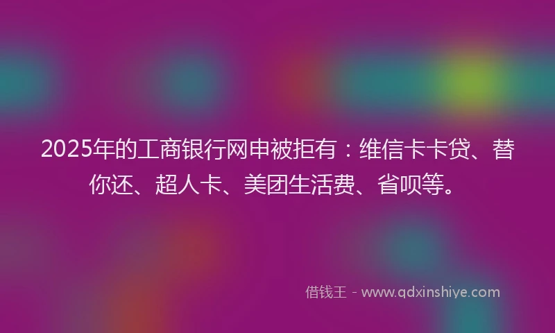 2025年的工商银行网申被拒有：维信卡卡贷、替你还、超人卡、美团生活费、省呗等。