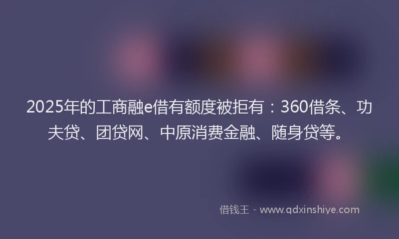 2025年的工商融e借有额度被拒有：360借条、功夫贷、团贷网、中原消费金融、随身贷等。