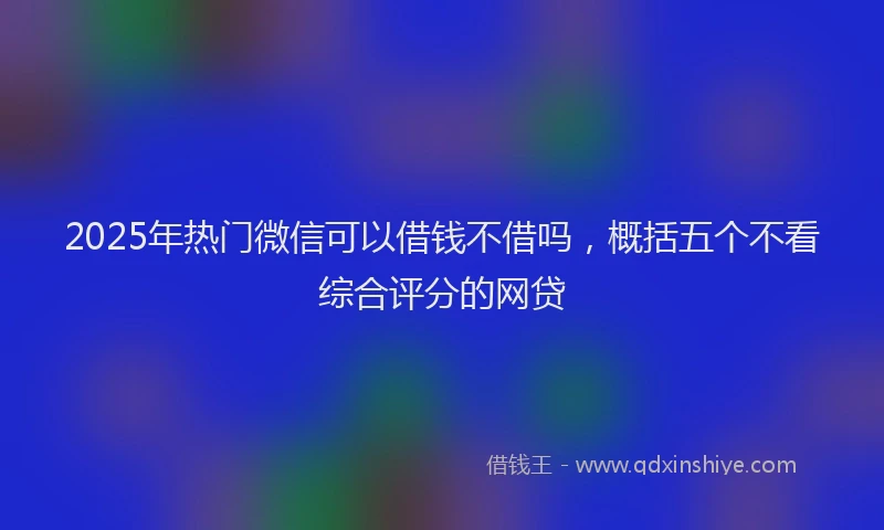 2025年热门微信可以借钱不借吗，概括五个不看综合评分的网贷