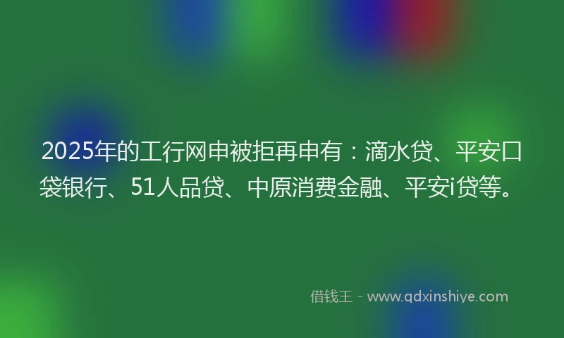 2025年的工行网申被拒再申有：滴水贷、平安口袋银行、51人品贷、中原消费金融、平安i贷等。