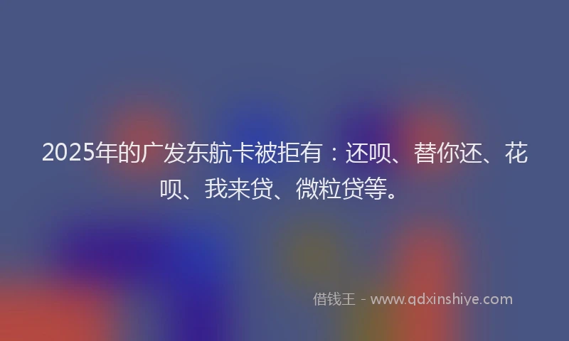 2025年的广发东航卡被拒有：还呗、替你还、花呗、我来贷、微粒贷等。