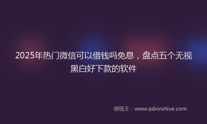 2025年热门微信可以借钱吗免息，盘点五个无视黑白好下款的软件