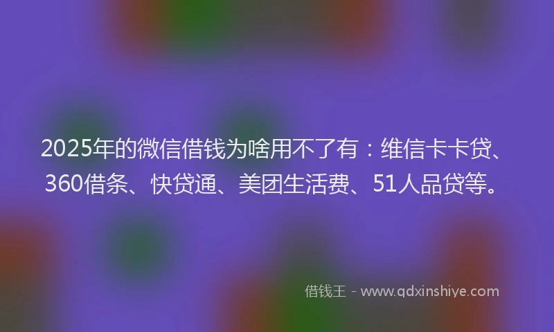 2025年的微信借钱为啥用不了有：维信卡卡贷、360借条、快贷通、美团生活费、51人品贷等。