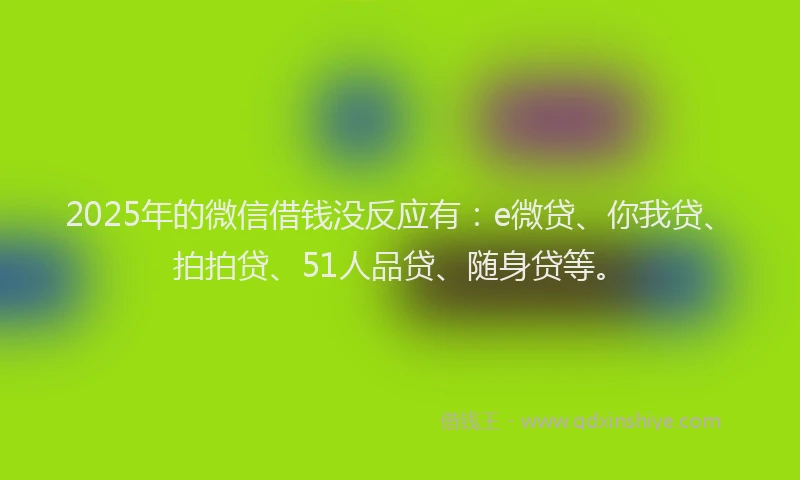 2025年的微信借钱没反应有：e微贷、你我贷、拍拍贷、51人品贷、随身贷等。