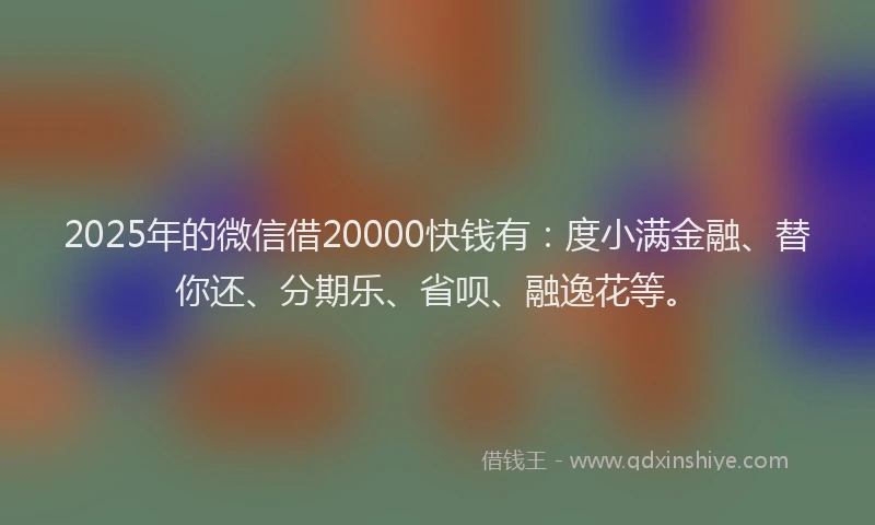 2025年的微信借20000快钱有：度小满金融、替你还、分期乐、省呗、融逸花等。