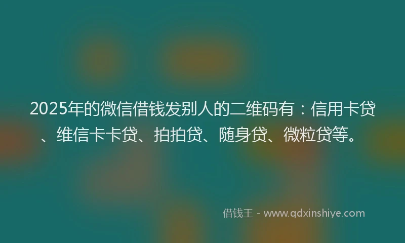 2025年的微信借钱发别人的二维码有：信用卡贷、维信卡卡贷、拍拍贷、随身贷、微粒贷等。