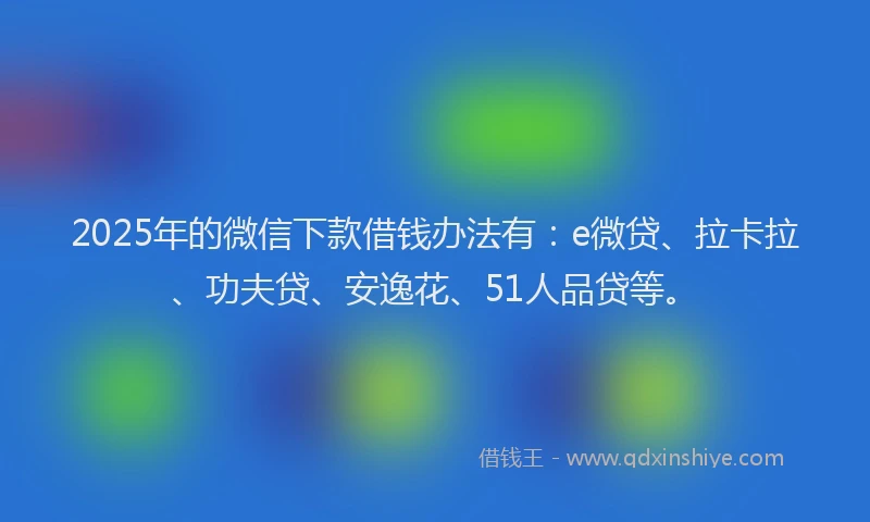 2025年的微信下款借钱办法有：e微贷、拉卡拉、功夫贷、安逸花、51人品贷等。