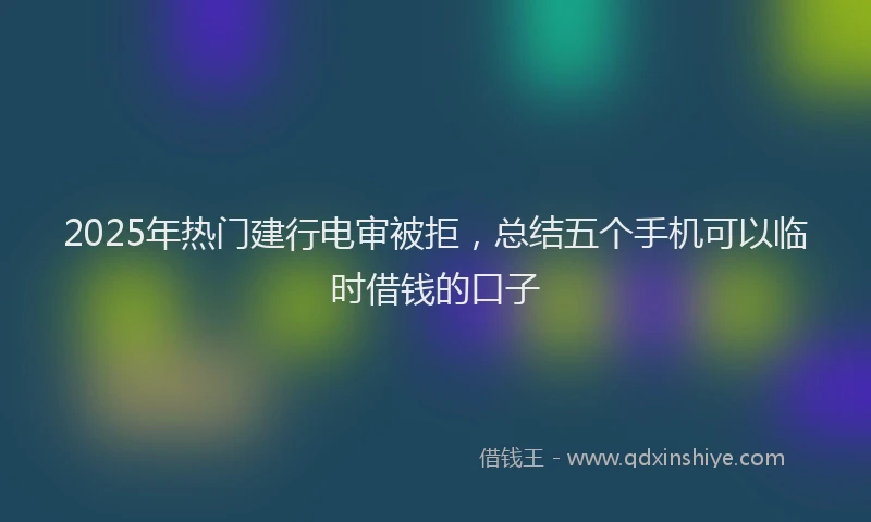 2025年热门建行电审被拒，总结五个手机可以临时借钱的口子