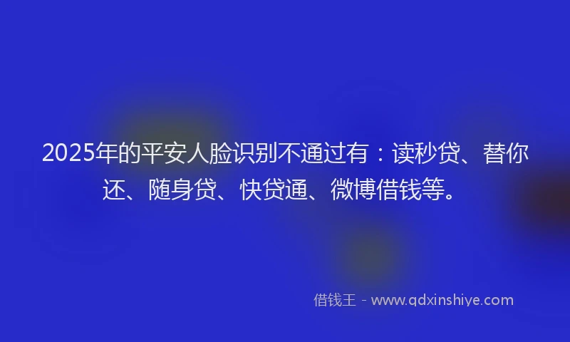 2025年的平安人脸识别不通过有：读秒贷、替你还、随身贷、快贷通、微博借钱等。