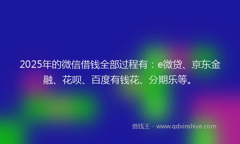 2025年的微信借钱全部过程有：e微贷、京东金融、花呗、百度有钱花、分期乐等。