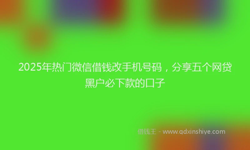 2025年热门微信借钱改手机号码，分享五个网贷黑户必下款的口子