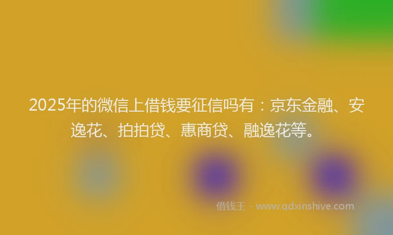 2025年的微信上借钱要征信吗有：京东金融、安逸花、拍拍贷、惠商贷、融逸花等。