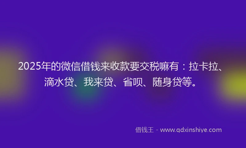 2025年的微信借钱来收款要交税嘛有：拉卡拉、滴水贷、我来贷、省呗、随身贷等。