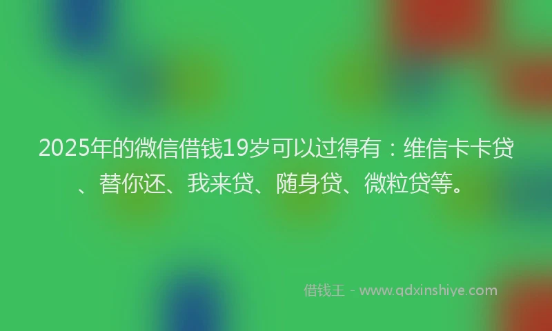 2025年的微信借钱19岁可以过得有：维信卡卡贷、替你还、我来贷、随身贷、微粒贷等。