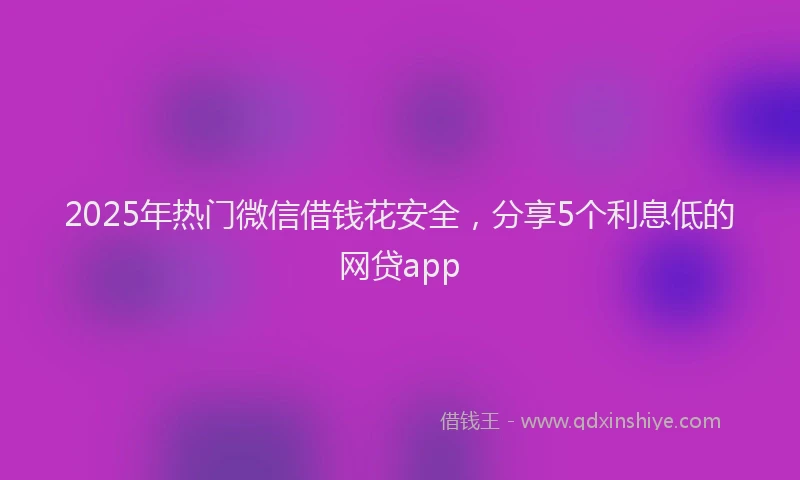 2025年热门微信借钱花安全，分享5个利息低的网贷app