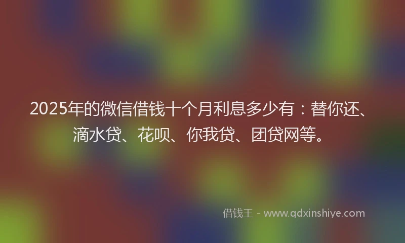 2025年的微信借钱十个月利息多少有：替你还、滴水贷、花呗、你我贷、团贷网等。