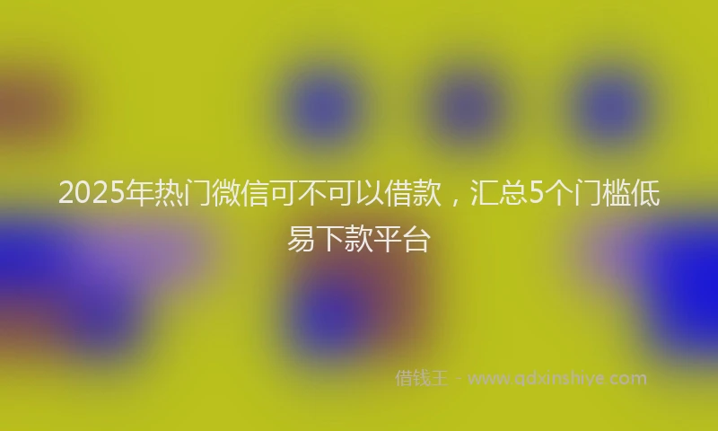 2025年热门微信可不可以借款，汇总5个门槛低易下款平台