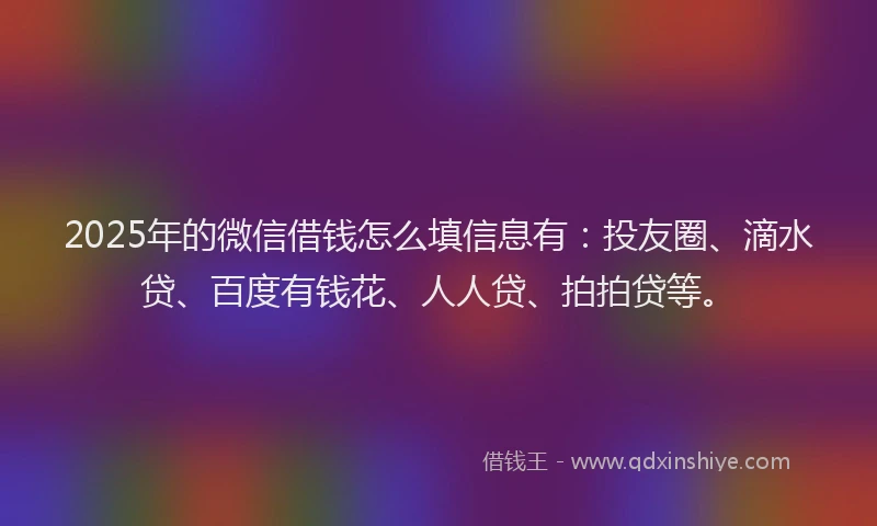 2025年的微信借钱怎么填信息有：投友圈、滴水贷、百度有钱花、人人贷、拍拍贷等。