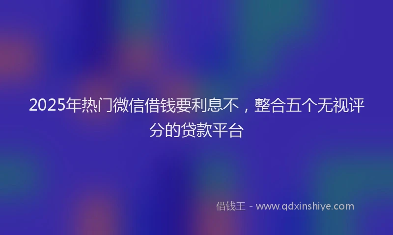 2025年热门微信借钱要利息不，整合五个无视评分的贷款平台