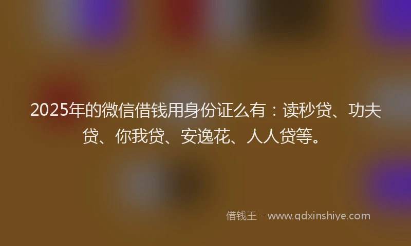 2025年的微信借钱用身份证么有：读秒贷、功夫贷、你我贷、安逸花、人人贷等。