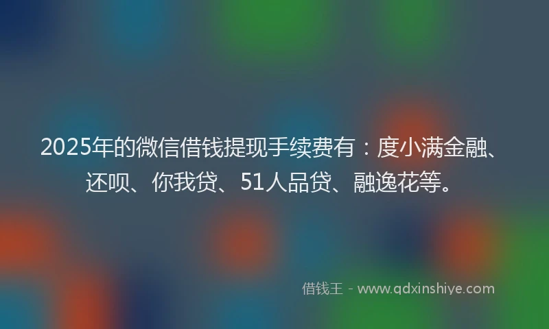 2025年的微信借钱提现手续费有：度小满金融、还呗、你我贷、51人品贷、融逸花等。