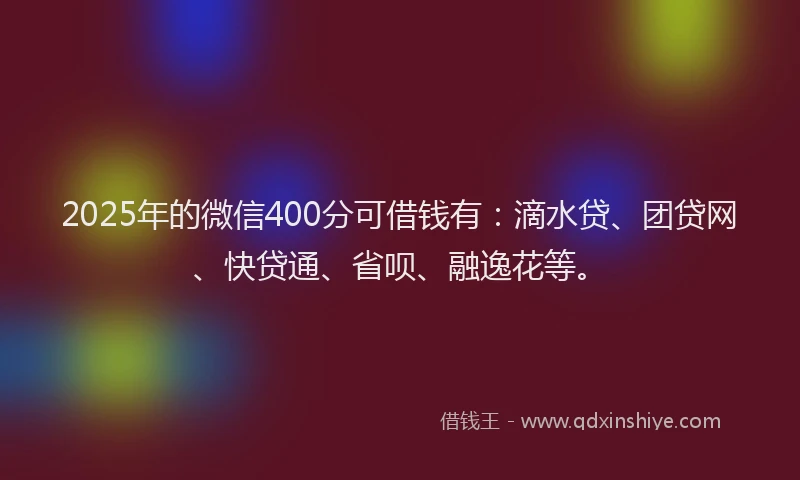 2025年的微信400分可借钱有：滴水贷、团贷网、快贷通、省呗、融逸花等。
