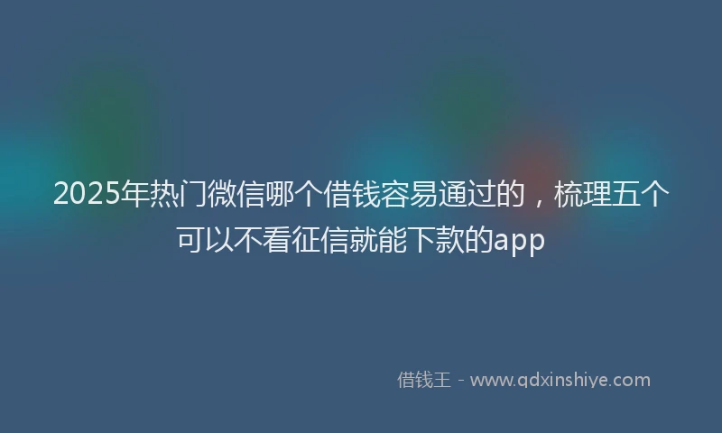 2025年热门微信哪个借钱容易通过的，梳理五个可以不看征信就能下款的app