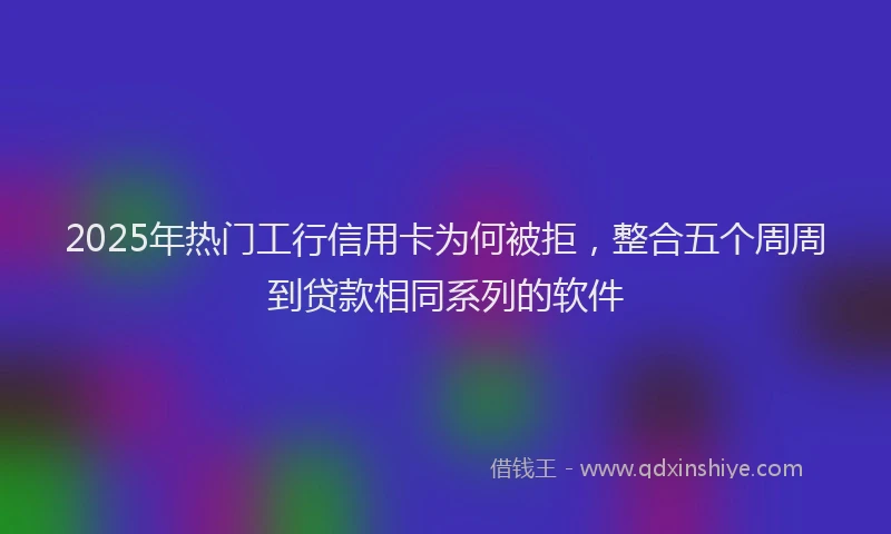 2025年热门工行信用卡为何被拒，整合五个周周到贷款相同系列的软件
