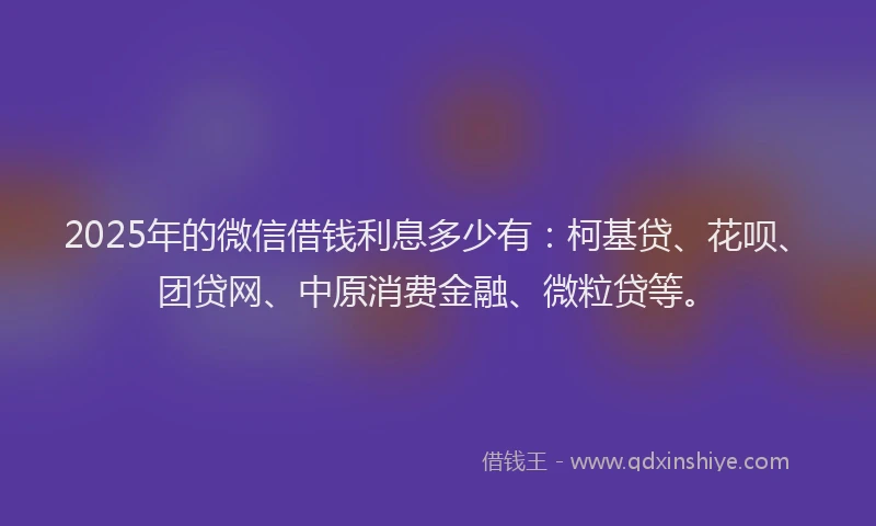 2025年的微信借钱利息多少有：柯基贷、花呗、团贷网、中原消费金融、微粒贷等。