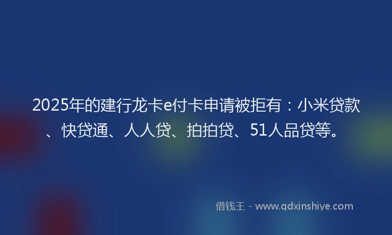 2025年的建行龙卡e付卡申请被拒有：小米贷款、快贷通、人人贷、拍拍贷、51人品贷等。