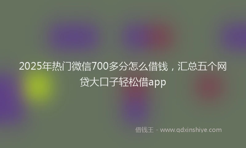 2025年热门微信700多分怎么借钱，汇总五个网贷大口子轻松借app