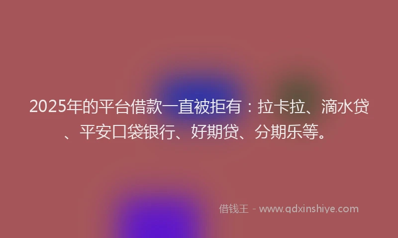 2025年的平台借款一直被拒有:拉卡拉、滴水贷、平安口袋银行、好期贷、分期乐等。
