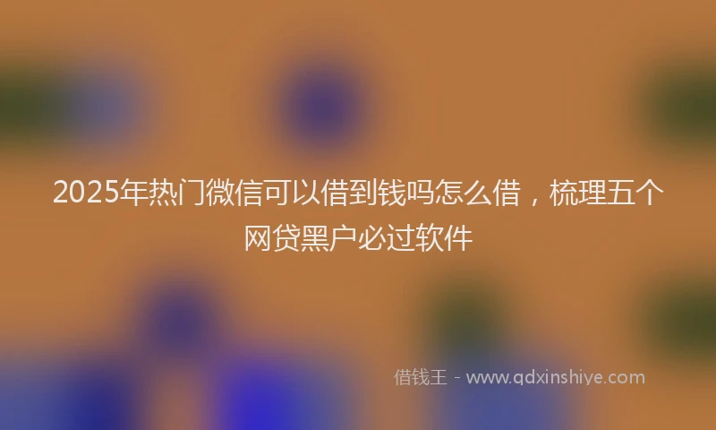 2025年热门微信可以借到钱吗怎么借，梳理五个网贷黑户必过软件