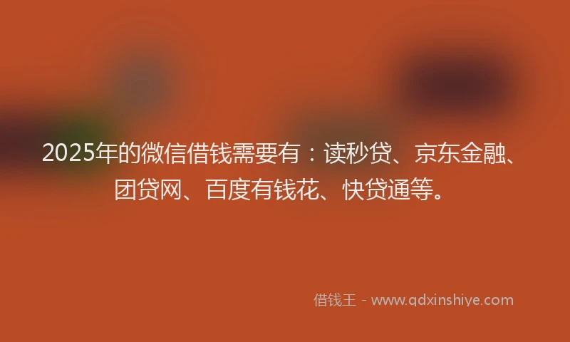 2025年的微信借钱需要有：读秒贷、京东金融、团贷网、百度有钱花、快贷通等。