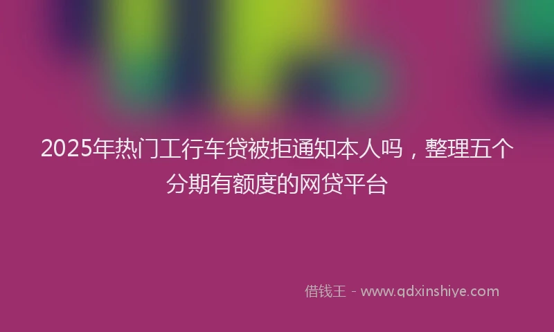 2025年热门工行车贷被拒通知本人吗，整理五个分期有额度的网贷平台