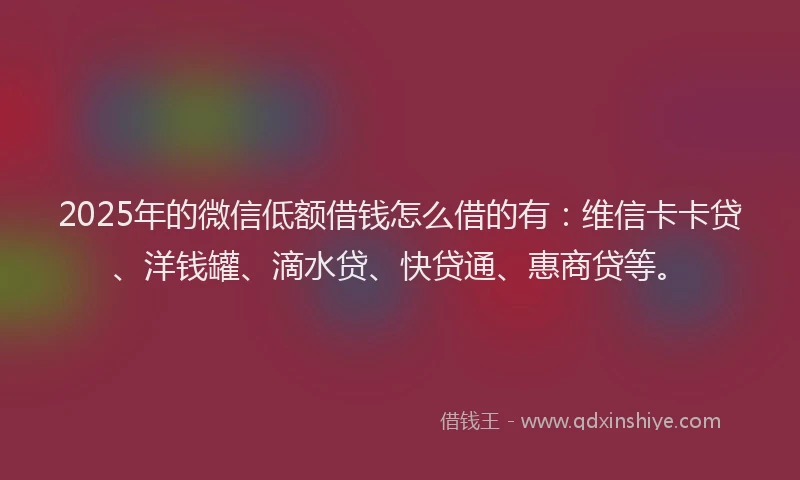 2025年的微信低额借钱怎么借的有：维信卡卡贷、洋钱罐、滴水贷、快贷通、惠商贷等。