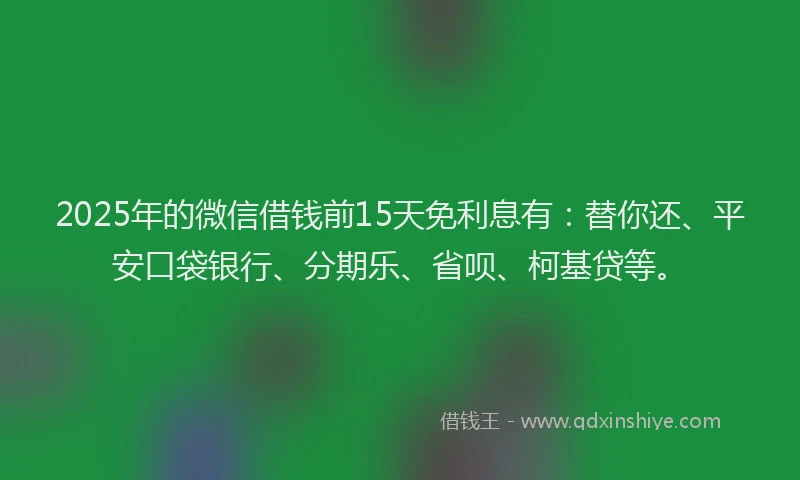 2025年的微信借钱前15天免利息有：替你还、平安口袋银行、分期乐、省呗、柯基贷等。