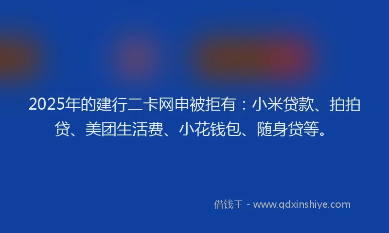2025年的建行二卡网申被拒有：小米贷款、拍拍贷、美团生活费、小花钱包、随身贷等。