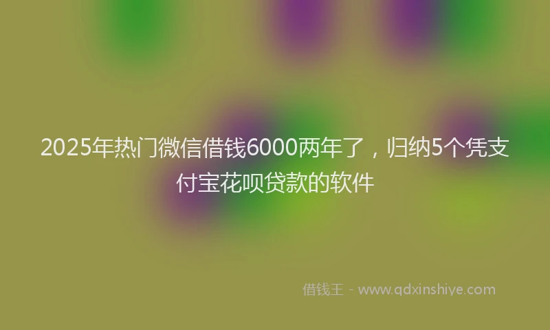2025年热门微信借钱6000两年了，归纳5个凭支付宝花呗贷款的软件