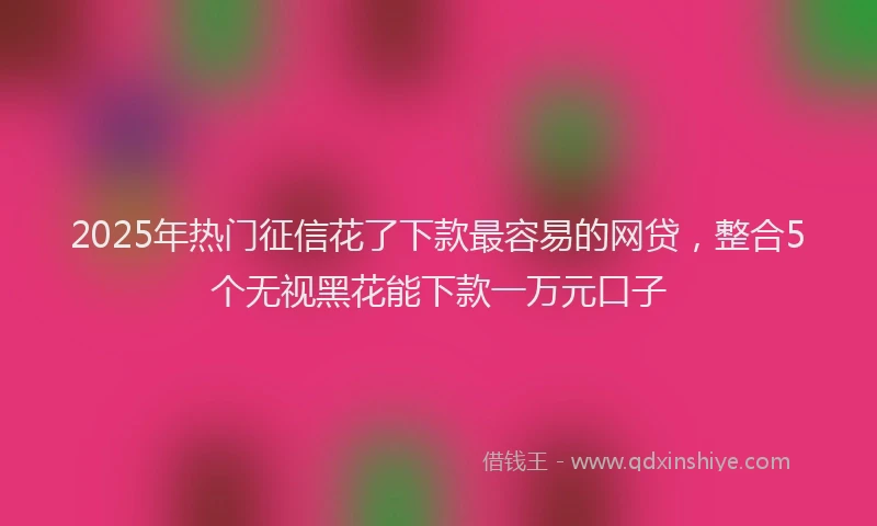 2025年热门征信花了下款最容易的网贷，整合5个无视黑花能下款一万元口子