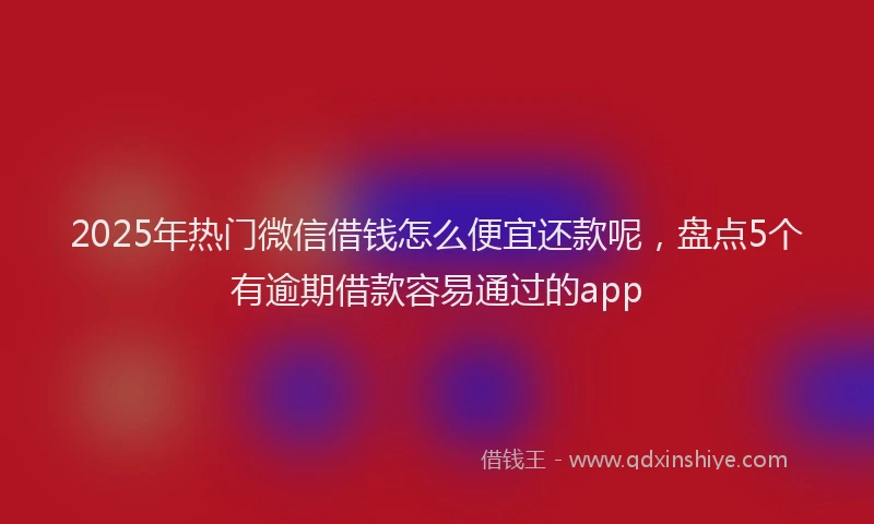 2025年热门微信借钱怎么便宜还款呢，盘点5个有逾期借款容易通过的app