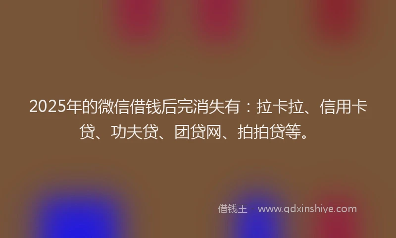 2025年的微信借钱后完消失有：拉卡拉、信用卡贷、功夫贷、团贷网、拍拍贷等。