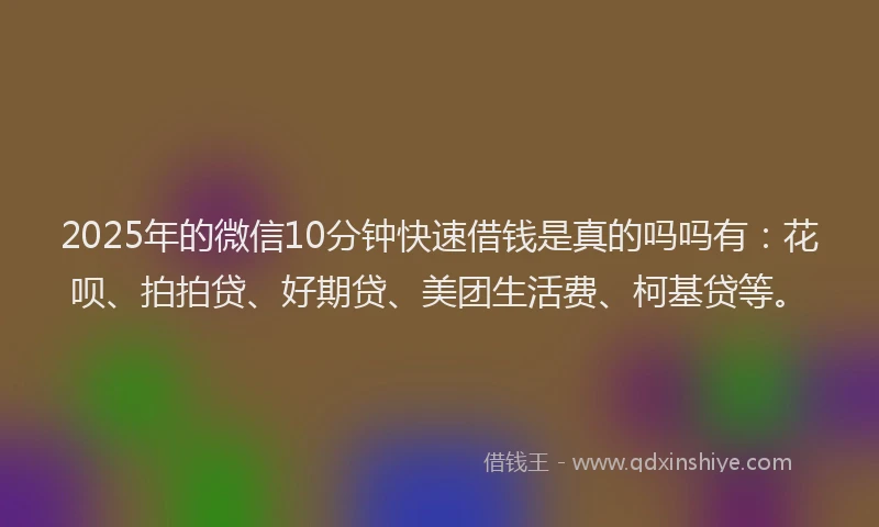 2025年的微信10分钟快速借钱是真的吗吗有：花呗、拍拍贷、好期贷、美团生活费、柯基贷等。
